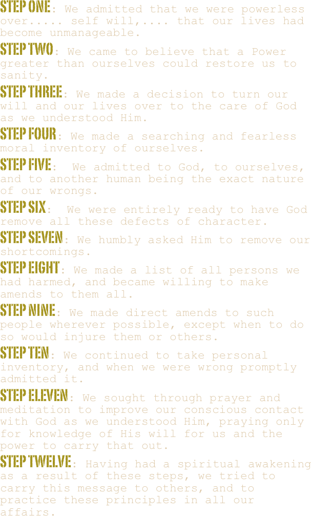 STEP ONE: We admitted that we were powerless over..... self will,.... that our lives had become unmanageable.
STEP TWO: We came to believe that a Power greater than ourselves could restore us to sanity.
STEP THREE: We made a decision to turn our will and our lives over to the care of God as we understood Him.
STEP FOUR: We made a searching and fearless moral inventory of ourselves.
STEP FIVE:  We admitted to God, to ourselves, and to another human being the exact nature of our wrongs.
STEP SIX:  We were entirely ready to have God remove all these defects of character.
STEP SEVEN: We humbly asked Him to remove our shortcomings.
STEP EIGHT: We made a list of all persons we had harmed, and became willing to make amends to them all.
STEP NINE: We made direct amends to such people wherever possible, except when to do so would injure them or others.
STEP TEN: We continued to take personal inventory, and when we were wrong promptly admitted it.
STEP ELEVEN: We sought through prayer and meditation to improve our conscious contact with God as we understood Him, praying only for knowledge of His will for us and the power to carry that out.
STEP TWELVE: Having had a spiritual awakening as a result of these steps, we tried to carry this message to others, and to practice these principles in all our affairs.