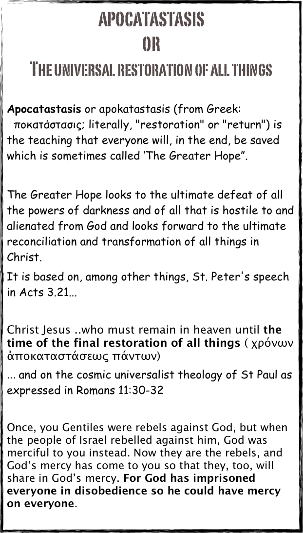 Apocatastasis
or 
the Universal RESTORATION OF ALL THINGS

Apocatastasis or apokatastasis (from Greek: ἀποκατάστασις; literally, "restoration" or "return") is the teaching that everyone will, in the end, be saved which is sometimes called ‘The Greater Hope”. 

The Greater Hope looks to the ultimate defeat of all the powers of darkness and of all that is hostile to and alienated from God and looks forward to the ultimate reconciliation and transformation of all things in Christ.  
It is based on, among other things, St. Peter's speech in Acts 3.21... 

Christ Jesus ..who must remain in heaven until the time of the final restoration of all things ( χρόνων ἀποκαταστάσεως πάντων)
... and on the cosmic universalist theology of St Paul as expressed in Romans 11:30-32

Once, you Gentiles were rebels against God, but when the people of Israel rebelled against him, God was merciful to you instead. Now they are the rebels, and God’s mercy has come to you so that they, too, will share in God’s mercy. For God has imprisoned everyone in disobedience so he could have mercy on everyone.
