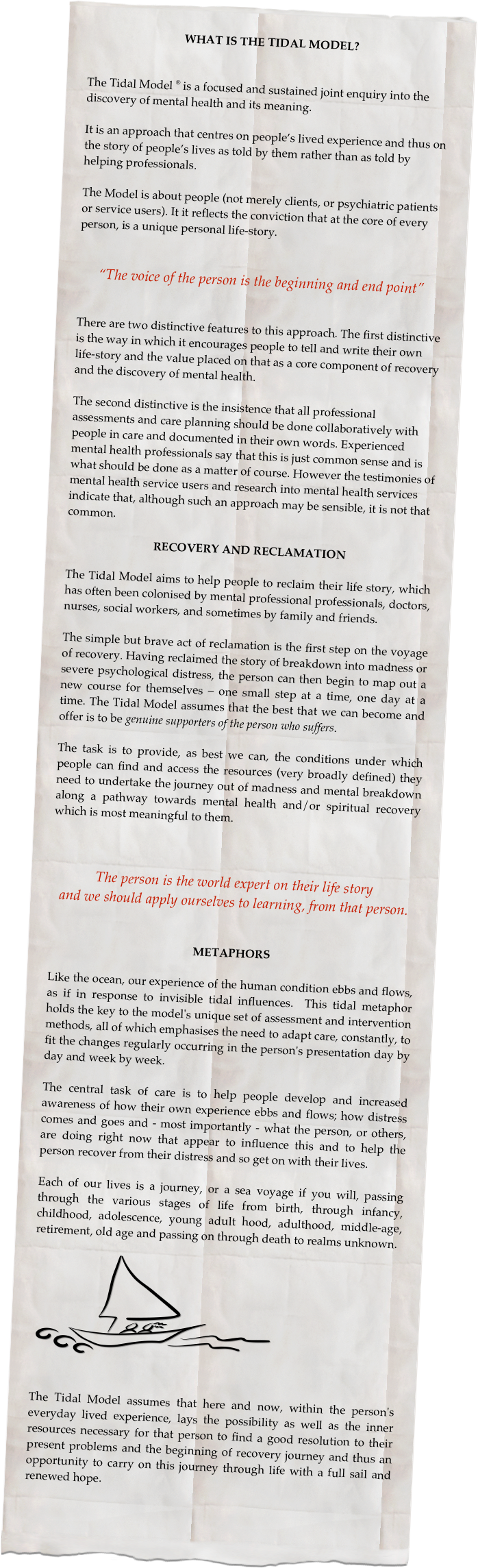 WHAT IS THE TIDAL MODEL?


The Tidal Model ® is a focused and sustained joint enquiry into the discovery of mental health and its meaning. 

It is an approach that centres on people’s lived experience and thus on the story of people’s lives as told by them rather than as told by helping professionals. 

The Model is about people (not merely clients, or psychiatric patients or service users). It it reflects the conviction that at the core of every person, is a unique personal life-story. 


“The voice of the person is the beginning and end point” 


There are two distinctive features to this approach. The first distinctive is the way in which it encourages people to tell and write their own life-story and the value placed on that as a core component of recovery and the discovery of mental health. 

The second distinctive is the insistence that all professional assessments and care planning should be done collaboratively with people in care and documented in their own words. Experienced mental health professionals say that this is just common sense and is what should be done as a matter of course. However the testimonies of mental health service users and research into mental health services indicate that, although such an approach may be sensible, it is not that common. 

RECOVERY AND RECLAMATION

The Tidal Model aims to help people to reclaim their life story, which has often been colonised by mental professional professionals, doctors, nurses, social workers, and sometimes by family and friends. 

The simple but brave act of reclamation is the first step on the voyage of recovery. Having reclaimed the story of breakdown into madness or severe psychological distress, the person can then begin to map out a new course for themselves – one small step at a time, one day at a time. The Tidal Model assumes that the best that we can become and offer is to be genuine supporters of the person who suffers. 

The task is to provide, as best we can, the conditions under which people can find and access the resources (very broadly defined) they need to undertake the journey out of madness and mental breakdown along a pathway towards mental health and/or spiritual recovery which is most meaningful to them.



The person is the world expert on their life story 
and we should apply ourselves to learning, from that person. 


METAPHORS

Like the ocean, our experience of the human condition ebbs and flows, as if in response to invisible tidal influences.  This tidal metaphor holds the key to the model's unique set of assessment and intervention methods, all of which emphasises the need to adapt care, constantly, to fit the changes regularly occurring in the person's presentation day by day and week by week.  

The central task of care is to help people develop and increased awareness of how their own experience ebbs and flows; how distress comes and goes and - most importantly - what the person, or others, are doing right now that appear to influence this and to help the person recover from their distress and so get on with their lives.

Each of our lives is a journey, or a sea voyage if you will, passing through the various stages of life from birth, through infancy, childhood, adolescence, young adult hood, adulthood, middle-age, retirement, old age and passing on through death to realms unknown.

 ￼


The Tidal Model assumes that here and now, within the person's everyday lived experience, lays the possibility as well as the inner resources necessary for that person to find a good resolution to their present problems and the beginning of recovery journey and thus an opportunity to carry on this journey through life with a full sail and renewed hope.  
