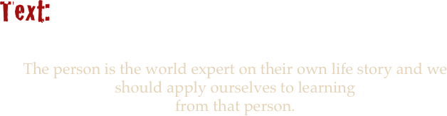 
Text:


The person is the world expert on their own life story and we should apply ourselves to learning 
from that person. 

