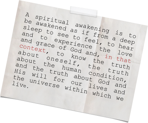 A spiritual awakening is to be awakened as if from a deep sleep to see to feel, to hear and to experience the love and grace of God and, in that context, to know the truth about oneself, the truth about the human condition, and the truth about God and His will for our lives and the universe within which we live. 
