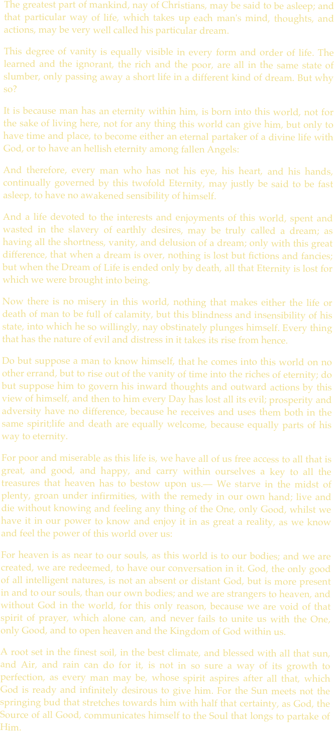 
The greatest part of mankind, nay of Christians, may be said to be asleep; and that particular way of life, which takes up each man's mind, thoughts, and actions, may be very well called his particular dream. 
This degree of vanity is equally visible in every form and order of life. The learned and the ignorant, the rich and the poor, are all in the same state of slumber, only passing away a short life in a different kind of dream. But why so? 
It is because man has an eternity within him, is born into this world, not for the sake of living here, not for any thing this world can give him, but only to have time and place, to become either an eternal partaker of a divine life with God, or to have an hellish eternity among fallen Angels: 
And therefore, every man who has not his eye, his heart, and his hands, continually governed by this twofold Eternity, may justly be said to be fast asleep, to have no awakened sensibility of himself. 
And a life devoted to the interests and enjoyments of this world, spent and wasted in the slavery of earthly desires, may be truly called a dream; as having all the shortness, vanity, and delusion of a dream; only with this great difference, that when a dream is over, nothing is lost but fictions and fancies; but when the Dream of Life is ended only by death, all that Eternity is lost for which we were brought into being. 
Now there is no misery in this world, nothing that makes either the life or death of man to be full of calamity, but this blindness and insensibility of his state, into which he so willingly, nay obstinately plunges himself. Every thing that has the nature of evil and distress in it takes its rise from hence. 
Do but suppose a man to know himself, that he comes into this world on no other errand, but to rise out of the vanity of time into the riches of eternity; do but suppose him to govern his inward thoughts and outward actions by this view of himself, and then to him every Day has lost all its evil; prosperity and adversity have no difference, because he receives and uses them both in the same spirit;life and death are equally welcome, because equally parts of his way to eternity. 
For poor and miserable as this life is, we have all of us free access to all that is great, and good, and happy, and carry within ourselves a key to all the treasures that heaven has to bestow upon us.— We starve in the midst of plenty, groan under infirmities, with the remedy in our own hand; live and die without knowing and feeling any thing of the One, only Good, whilst we have it in our power to know and enjoy it in as great a reality, as we know and feel the power of this world over us: 
For heaven is as near to our souls, as this world is to our bodies; and we are created, we are redeemed, to have our conversation in it. God, the only good of all intelligent natures, is not an absent or distant God, but is more present in and to our souls, than our own bodies; and we are strangers to heaven, and without God in the world, for this only reason, because we are void of that spirit of prayer, which alone can, and never fails to unite us with the One, only Good, and to open heaven and the Kingdom of God within us. 
A root set in the finest soil, in the best climate, and blessed with all that sun, and Air, and rain can do for it, is not in so sure a way of its growth to perfection, as every man may be, whose spirit aspires after all that, which God is ready and infinitely desirous to give him. For the Sun meets not the springing bud that stretches towards him with half that certainty, as God, the Source of all Good, communicates himself to the Soul that longs to partake of Him.

