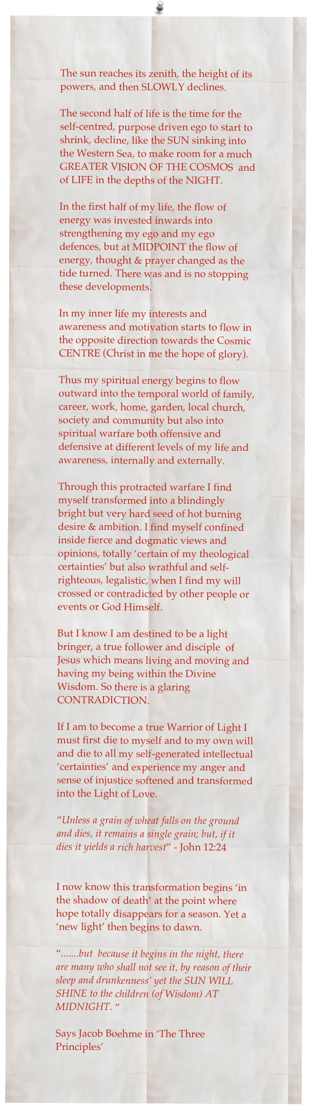 The sun reaches its zenith, the height of its powers, and then SLOWLY declines. 

The second half of life is the time for the self-centred, purpose driven ego to start to shrink, decline, like the SUN sinking into the Western Sea, to make room for a much GREATER VISION OF THE COSMOS  and of LIFE in the depths of the NIGHT.

In the first half of my life, the flow of energy was invested inwards into strengthening my ego and my ego defences, but at MIDPOINT the flow of energy, thought & prayer changed as the tide turned. There was and is no stopping these developments.

In my inner life my interests and awareness and motivation starts to flow in the opposite direction towards the Cosmic CENTRE (Christ in me the hope of glory). 

Thus my spiritual energy begins to flow outward into the temporal world of family, career, work, home, garden, local church, society and community but also into spiritual warfare both offensive and defensive at different levels of my life and awareness, internally and externally.

Through this protracted warfare I find myself transformed into a blindingly bright but very hard seed of hot burning desire & ambition. I find myself confined inside fierce and dogmatic views and opinions, totally ‘certain of my theological certainties’ but also wrathful and self-righteous, legalistic, when I find my will crossed or contradicted by other people or events or God Himself.

But I know I am destined to be a light bringer, a true follower and disciple  of Jesus which means living and moving and having my being within the Divine Wisdom. So there is a glaring CONTRADICTION.

If I am to become a true Warrior of Light I must first die to myself and to my own will and die to all my self-generated intellectual ‘certainties’ and experience my anger and sense of injustice softened and transformed into the Light of Love.

“Unless a grain of wheat falls on the ground and dies, it remains a single grain; but, if it dies it yields a rich harvest” - John 12:24


I now know this transformation begins ‘in the shadow of death’ at the point where hope totally disappears for a season. Yet a ‘new light’ then begins to dawn.

“.......but  because it begins in the night, there are many who shall not see it, by reason of their sleep and drunkenness’ yet the SUN WILL SHINE to the children (of Wisdom) AT MIDNIGHT. “ 

Says Jacob Boehme in ‘The Three Principles’