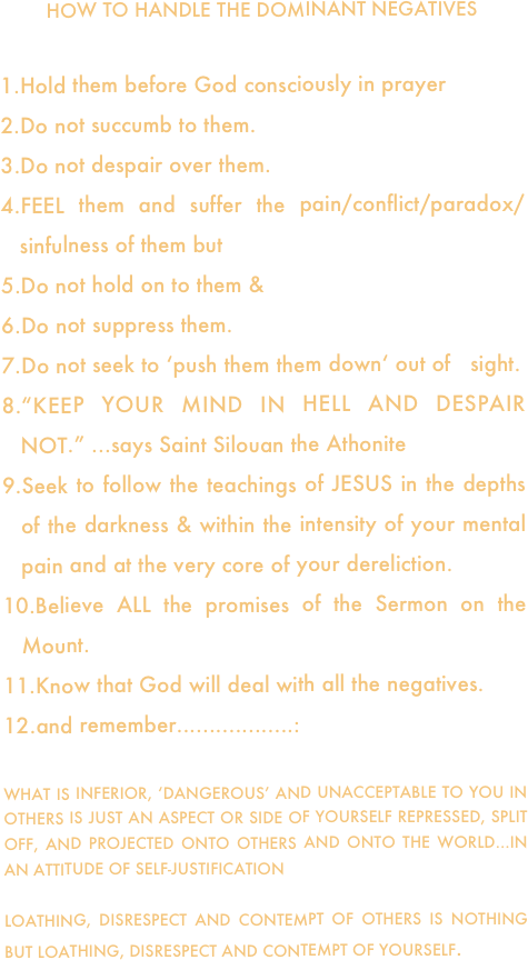 HOW TO HANDLE THE DOMINANT NEGATIVES

Hold them before God consciously in prayer
Do not succumb to them.
Do not despair over them.
FEEL them and suffer the pain/conflict/paradox/sinfulness of them but
Do not hold on to them &
Do not suppress them.
Do not seek to ‘push them them down‘ out of   sight.
“KEEP YOUR MIND IN HELL AND DESPAIR NOT.” ...says Saint Silouan the Athonite 
Seek to follow the teachings of JESUS in the depths of the darkness & within the intensity of your mental pain and at the very core of your dereliction.
Believe ALL the promises of the Sermon on the Mount.
Know that God will deal with all the negatives.
and remember..................:  

WHAT IS INFERIOR, ‘DANGEROUS’ AND UNACCEPTABLE TO YOU IN OTHERS IS JUST AN ASPECT OR SIDE OF YOURSELF REPRESSED, SPLIT OFF, AND PROJECTED ONTO OTHERS AND ONTO THE WORLD...IN AN ATTITUDE OF SELF-JUSTIFICATION

LOATHING, DISRESPECT AND CONTEMPT OF OTHERS IS NOTHING BUT LOATHING, DISRESPECT AND CONTEMPT OF YOURSELF.